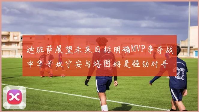 迪班萨展望未来目标明确MVP争夺战中华子坎宁安与塔图姆是强劲对手