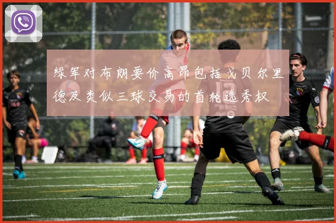 绿军对布朗要价高昂包括戈贝尔里德及类似三球交易的首轮选秀权