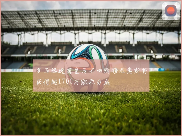 罗马诺透露皇马不回购穆尼奥斯将获得超1700万欧元分成