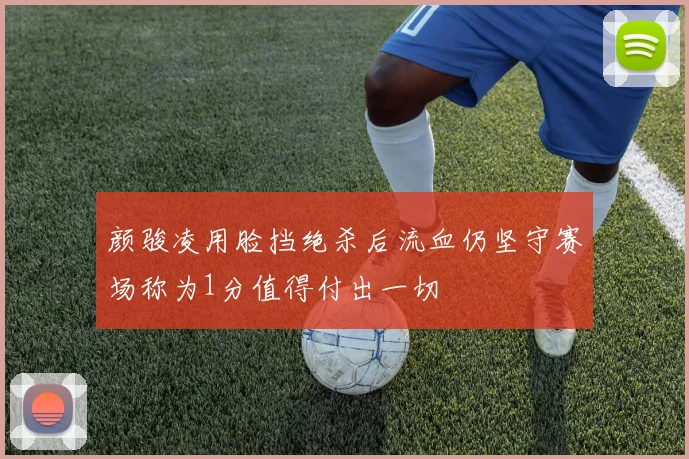 颜骏凌用脸挡绝杀后流血仍坚守赛场称为1分值得付出一切