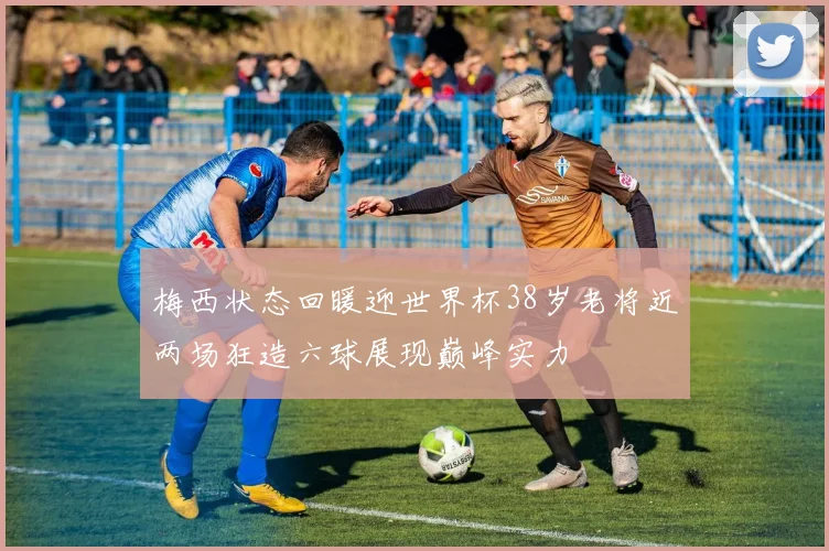 梅西状态回暖迎世界杯38岁老将近两场狂造六球展现巅峰实力