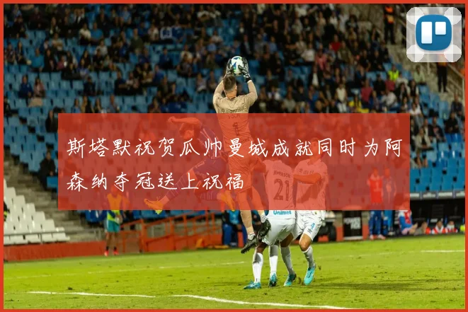 斯塔默祝贺瓜帅曼城成就同时为阿森纳夺冠送上祝福