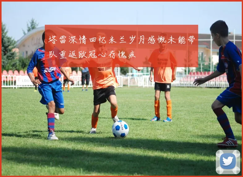 塔雷深情回忆米兰岁月感慨未能带队重返欧冠心存愧疚