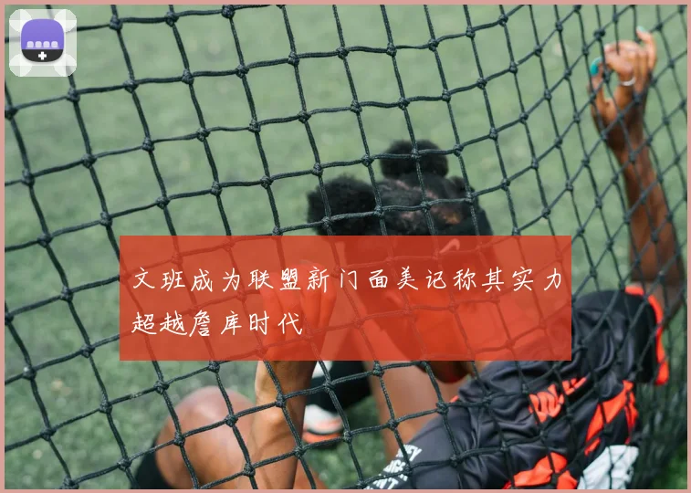 文班成为联盟新门面美记称其实力超越詹库时代