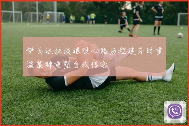 伊戈达拉谈退役心路历程迷茫时重温集锦重塑自我信念