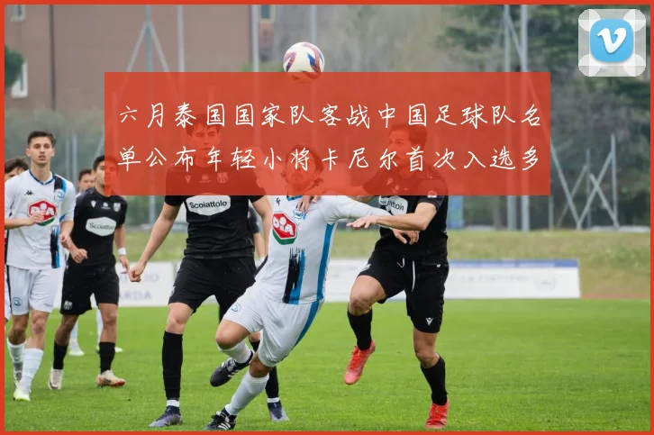 六月泰国国家队客战中国足球队名单公布年轻小将卡尼尔首次入选多名经验丰富老将随队出征